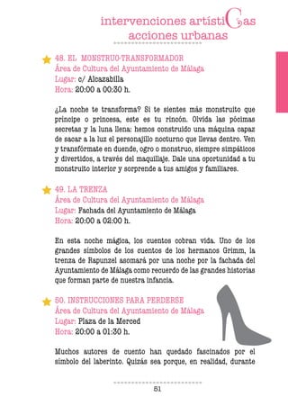 51
48. EL MONSTRUO-TRANSFORMADOR
Área de Cultura del Ayuntamiento de Málaga
Lugar: c/ Alcazabilla
Hora: 20:00 a 00:30 h.
¿La noche te transforma? Si te sientes más monstruito que
príncipe o princesa, este es tu rincón. Olvida las pócimas
secretas y la luna llena: hemos construido una máquina capaz
de sacar a la luz el personajillo nocturno que llevas dentro. Ven
y transfórmate en duende, ogro o monstruo, siempre simpáticos
y divertidos, a través del maquillaje. Dale una oportunidad a tu
monstruito interior y sorprende a tus amigos y familiares.
49. LA TRENZA
Área de Cultura del Ayuntamiento de Málaga
Lugar: Fachada del Ayuntamiento de Málaga
Hora: 20:00 a 02:00 h.
En esta noche mágica, los cuentos cobran vida. Uno de los
grandes símbolos de los cuentos de los hermanos Grimm, la
trenza de Rapunzel asomará por una noche por la fachada del
Ayuntamiento de Málaga como recuerdo de las grandes historias
que forman parte de nuestra infancia.
50. INSTRUCCIONES PARA PERDERSE
Área de Cultura del Ayuntamiento de Málaga
Lugar: Plaza de la Merced
Hora: 20:00 a 01:30 h.
Muchos autores de cuento han quedado fascinados por el
símbolo del laberinto. Quizás sea porque, en realidad, durante
 