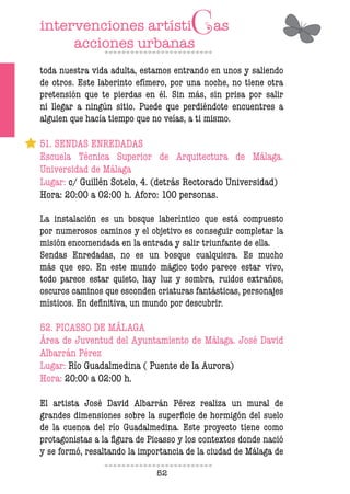 52
toda nuestra vida adulta, estamos entrando en unos y saliendo
de otros. Este laberinto efímero, por una noche, no tiene otra
pretensión que te pierdas en él. Sin más, sin prisa por salir
ni llegar a ningún sitio. Puede que perdiéndote encuentres a
alguien que hacía tiempo que no veías, a ti mismo.
51. SENDAS ENREDADAS
Escuela Técnica Superior de Arquitectura de Málaga.
Universidad de Málaga
Lugar: c/ Guillén Sotelo, 4. (detrás Rectorado Universidad)
Hora: 20:00 a 02:00 h. Aforo: 100 personas.
La instalación es un bosque laberíntico que está compuesto
por numerosos caminos y el objetivo es conseguir completar la
misión encomendada en la entrada y salir triunfante de ella.
Sendas Enredadas, no es un bosque cualquiera. Es mucho
más que eso. En este mundo mágico todo parece estar vivo,
todo parece estar quieto, hay luz y sombra, ruidos extraños,
oscuros caminos que esconden criaturas fantásticas, personajes
místicos. En definitiva, un mundo por descubrir.
52. PICASSO DE MÁLAGA
Área de Juventud del Ayuntamiento de Málaga. José David
Albarrán Pérez
Lugar: Río Guadalmedina ( Puente de la Aurora)
Hora: 20:00 a 02:00 h.
El artista José David Albarrán Pérez realiza un mural de
grandes dimensiones sobre la superficie de hormigón del suelo
de la cuenca del río Guadalmedina. Este proyecto tiene como
protagonistas a la figura de Picasso y los contextos donde nació
y se formó, resaltando la importancia de la ciudad de Málaga de
 