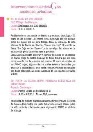 54
54. El MURO DE LOS DESEOS
CAC Málaga. En2tiempos
Lugar: Explanada del CAC Málaga
Hora: 19:00 a 02:00 h.
Ambientado en una noche de fantasía y cultura, dará lugar “El
muro de los deseos”. El evento está inspirado por un cuento,
como no puede ser de otra forma, dada la temática de esta
edición de la Noche en Blanco: “Érase una vez”. El cuento se
llama “La Caja de los Deseos” y la moraleja del mismo es la
solidaridad: pedir un deseo para el prójimo.
Cada asistente podrá decorar y escribir su deseo en un ladrillo
en blanco (caja de cartón blanca). El deseo tendrá que ser para
otros, acorde con la temática del cuento. El muro se construirá
con 3.000 cajas, algunas de las cuales estarán decoradas por
artistas o celebridades, que serán posteriormente subastadas
con fines benéficos, así como alumnos de los colegios cercanos
al CAC.
55. PINTA LA NUEVA (NEW) PERSIANA ELÉCTRICA DE
CIENFUEGOS
Espacio Cienfuegos
Lugar: Pasaje Conde de Cienfuegos, 2
Hora: 19:00 a 22:00 h. Aforo: 100 personas.
Exhibición de pintura mural en la nueva (new) persiana eléctrica
de Espacio Cienfuegos por parte del artista urbano Efrén, quien
ha sido reciente colaborador para el proyecto MAUS en el Soho
de Málaga.
 