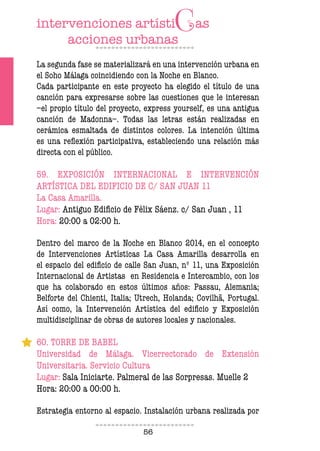 56
La segunda fase se materializará en una intervención urbana en
el Soho Málaga coincidiendo con la Noche en Blanco.
Cada participante en este proyecto ha elegido el título de una
canción para expresarse sobre las cuestiones que le interesan
–el propio título del proyecto, express yourself, es una antigua
canción de Madonna–. Todas las letras están realizadas en
cerámica esmaltada de distintos colores. La intención última
es una reflexión participativa, estableciendo una relación más
directa con el público.
59. EXPOSICIÓN INTERNACIONAL E INTERVENCIÓN
ARTÍSTICA DEL EDIFICIO DE C/ SAN JUAN 11
La Casa Amarilla.
Lugar: Antiguo Edificio de Félix Sáenz. c/ San Juan , 11
Hora: 20:00 a 02:00 h.
Dentro del marco de la Noche en Blanco 2014, en el concepto
de Intervenciones Artísticas La Casa Amarilla desarrolla en
el espacio del edificio de calle San Juan, nº 11, una Exposición
Internacional de Artistas en Residencia e Intercambio, con los
que ha colaborado en estos últimos años: Passau, Alemania;
Belforte del Chienti, Italia; Utrech, Holanda; Covilhã, Portugal.
Así como, la Intervención Artística del edificio y Exposición
multidisciplinar de obras de autores locales y nacionales.
60. TORRE DE BABEL
Universidad de Málaga. Vicerrectorado de Extensión
Universitaria. Servicio Cultura
Lugar: Sala Iniciarte. Palmeral de las Sorpresas. Muelle 2
Hora: 20:00 a 00:00 h.
Estrategia entorno al espacio. Instalación urbana realizada por
 