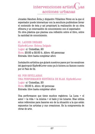 57
Jonatán Sánchez Ávila y Alejandro Villalobos Pérez en la que el
espectador puede interactuar con la escultura pudiéndose llevar
el contenido de ésta y así propiciará la realización de un obra
efímera y un intercambio de conocimiento con el espectador.
Un obra plástica que plantea una reflexión sobre el libro, sobre
la cantidad de conocimiento.
61. LADDER DREAMS
Kipfer&Lover. Helena Delgado
Lugar: c/ Comedias, 20
Hora: 20:00 a 02:00 h. Aforo: 40 personas
Entrada: libre hasta completar aforo
Instalación artística que guiará nuestros pasos por los escalones
del gastropub Kipfer&Lover como ya lo hiciera un famoso cuento
por el País de Oz.
62. POR SEVILLANAS.
UNA PERFORMANCE HISTÓRICA DE BLAS. Kipfer&Lover
Lugar: c/ Comedias, 20
Hora: 00:00 h. Aforo: 40 personas
Entrada: libre hasta completar aforo
Una performance que tiene muchos registros. La Luna + el
amor + la vida + la música + el baile y los lunares. Blas utiliza
estos referentes para hacerse eco de la situación a la que están
expuestos los artistas y sus creaciones. Es la compraventa de
obras de arte.
 