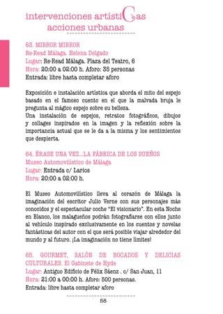 58
63. MIRROR MIRROR
Re-Read Málaga. Helena Delgado
Lugar: Re-Read Málaga. Plaza del Teatro, 6
Hora: 20:00 a 02:00 h. Aforo: 35 personas
Entrada: libre hasta completar aforo
Exposición e instalación artística que aborda el mito del espejo
basado en el famoso cuento en el que la malvada bruja le
pregunta al mágico espejo sobre su belleza.
Una instalación de espejos, retratos fotográficos, dibujos
y collages inspirados en la imagen y la reflexión sobre la
importancia actual que se le da a la misma y los sentimientos
que despierta.
64. ÉRASE UNA VEZ…LA FÁBRICA DE LOS SUEÑOS
Museo Automovilístico de Málaga
Lugar: Entrada c/ Larios
Hora: 20:00 a 02:00 h.
El Museo Automovilístico lleva al corazón de Málaga la
imaginación del escritor Julio Verne con sus personajes más
conocidos y el espectacular coche “El visionario”. En esta Noche
en Blanco, los malagueños podrán fotografiarse con ellos junto
al vehículo inspirado exclusivamente en los cuentos y novelas
fantásticas del autor con el que será posible viajar alrededor del
mundo y al futuro. ¡La imaginación no tiene límites!
65. GOURMET, SALÓN DE BOCADOS Y DELICIAS
CULTURALES. El Gabinete de Hyde
Lugar: Antiguo Edificio de Félix Sáenz . c/ San Juan, 11
Hora: 21:00 a 00:00 h. Aforo: 500 personas.
Entrada: libre hasta completar aforo
 