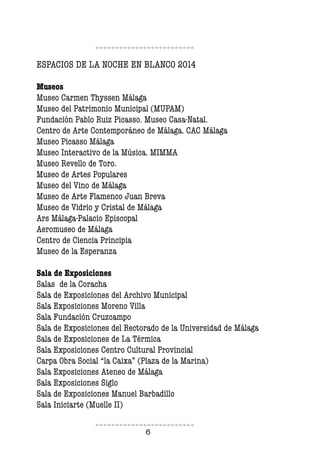 6
ESPACIOS DE LA NOCHE EN BLANCO 2014
Museos
Museo Carmen Thyssen Málaga
Museo del Patrimonio Municipal (MUPAM)
Fundación Pablo Ruiz Picasso. Museo Casa-Natal.
Centro de Arte Contemporáneo de Málaga. CAC Málaga
Museo Picasso Málaga
Museo Interactivo de la Música. MIMMA
Museo Revello de Toro.
Museo de Artes Populares
Museo del Vino de Málaga
Museo de Arte Flamenco Juan Breva
Museo de Vidrio y Cristal de Málaga
Ars Málaga-Palacio Episcopal
Aeromuseo de Málaga
Centro de Ciencia Principia
Museo de la Esperanza
Sala de Exposiciones
Salas de la Coracha
Sala de Exposiciones del Archivo Municipal
Sala Exposiciones Moreno Villa
Sala Fundación Cruzcampo
Sala de Exposiciones del Rectorado de la Universidad de Málaga
Sala de Exposiciones de La Térmica
Sala Exposiciones Centro Cultural Provincial
Carpa Obra Social “la Caixa” (Plaza de la Marina)
Sala Exposiciones Ateneo de Málaga
Sala Exposiciones Siglo
Sala de Exposiciones Manuel Barbadillo
Sala Iniciarte (Muelle II)
 