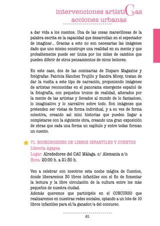 61
a dar vida a los cuentos. Una de las cosas maravillosas de la
palabra escrita es la capacidad que desarrollan en el espectador
de imaginar… Gracias a esto no son necesarias las imágenes
dado que uno mismo construye una realidad en su mente y que
probablemente puede ser única por los miles de cambios que
pueden diferir de otros pensamientos de otros lectores.
En este caso, dos de las comisarias de Disparo Magazine y
fotógrafas: Patricia Sánchez Trujillo y Sandra Mirey, tratan de
dar la vuelta a este tipo de narración, proponiendo imágenes
de artistas reconocidas en el panorama emergente español de
la fotografía, con pequeños trozos de realidad, alterados por
la mente de las artistas y llevados al mundo de lo fantasioso,
lo imaginativo y lo narrativo sobre todo. Son imágenes que
pretenden ser vistas de forma individual, y a su vez de forma
colectiva, creando así mini historias que pueden llegar a
completarse con la siguiente obra, creando una gran exposición
de obras que cada una forma un capítulo y entre todas forman
un cuento.
71. BOOKCROSSING DE LIBROS INFANTILES Y CUENTOS
Librería Agapea
Lugar: Alrededores del CAC Málaga. c/ Alemania s/n
Hora: 20:00 h. a 21:30 h.
Ven a celebrar con nosotros esta noche mágica de Cuentos,
donde liberaremos 30 libros infantiles con el fin de fomentar
la lectura y la libre circulación de la cultura entre los más
pequeños de nuestra ciudad.
Además queremos que participéis en el CONCURSO que
realizaremos en nuestras redes sociales, optando a un lote de 10
libros infantiles para el/la ganador/a del concurso.
 