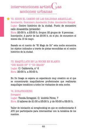 62
72. SIGUE EL CAMINO DE LAS BALDOSAS AMARILLAS…
Asociación. Gomuzaru Asociación Iruka. Asociación Sempal
Lugar: Centro histórico de la ciudad. Punto de encuentro
calle Alcazabilla (pirámide)
Hora: 20:00 h. a 23:00 h. Grupos: 20 grupos de 6 personas.
Inscripción: A partir de las 20:00 h. en el pto. de encuentro el
mismo día 10 de mayo.
Basado en el cuento de “El Mago de Oz” esta noche encuentra
los objetos indicados a través de pistas escondidas en el centro
histórico de la ciudad.
73. MAQUÍLLATE EN LA NOCHE EN BLANCO
“DNI MAKE UP” Y “DO IMAGE”
Lugar: C/ Calderería, nº 6
Hora: 20:00 h. a 00:00 h.
En Do Image os espera un espectáculo muy creativo en el que
se concentrarán maquilladores profesionales que realizarán
maquillajes temáticos a todos los visitantes de esta noche.
74. SCRAPBOOKING
Scrappiel
Lugar: Tienda Scrappiel. C/ Andrés Pérez, 7
Hora: 2 talleres de 21:00 a 23:00 h. y de 00:00 a 02:00 h.
Taller de iniciación al scrapbooking en que se confeccionarán 5
ATC por participante para intercambiar con la temática de los
cuentos.
 