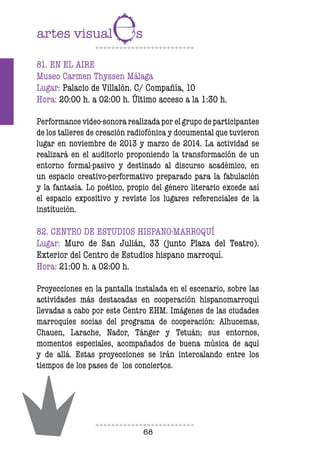 68
81. EN EL AIRE
Museo Carmen Thyssen Málaga
Lugar: Palacio de Villalón. C/ Compañía, 10
Hora: 20:00 h. a 02:00 h. Último acceso a la 1:30 h.
Performance video-sonora realizada por el grupo de participantes
de los talleres de creación radiofónica y documental que tuvieron
lugar en noviembre de 2013 y marzo de 2014. La actividad se
realizará en el auditorio proponiendo la transformación de un
entorno formal-pasivo y destinado al discurso académico, en
un espacio creativo-performativo preparado para la fabulación
y la fantasía. Lo poético, propio del género literario excede así
el espacio expositivo y reviste los lugares referenciales de la
institución.
82. CENTRO DE ESTUDIOS HISPANO-MARROQUÍ
Lugar: Muro de San Julián, 33 (junto Plaza del Teatro).
Exterior del Centro de Estudios hispano marroquí.
Hora: 21:00 h. a 02:00 h.
Proyecciones en la pantalla instalada en el escenario, sobre las
actividades más destacadas en cooperación hispanomarroquí
llevadas a cabo por este Centro EHM. Imágenes de las ciudades
marroquíes socias del programa de cooperación: Alhucemas,
Chauen, Larache, Nador, Tánger y Tetuán; sus entornos,
momentos especiales, acompañados de buena música de aquí
y de allá. Estas proyecciones se irán intercalando entre los
tiempos de los pases de los conciertos.
 