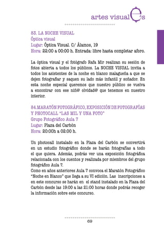 69
83. LA NOCHE VISUAL
Óptica visual
Lugar: Óptica Visual. C/ Álamos, 19
Hora: 22:00 a 00:00 h. Entrada: libre hasta completar aforo.
La óptica visual y el fotógrafo Rafa Mir realizan su sesión de
fotos abierta a todos los públicos. La NOCHE VISUAL invita a
todos los asistentes de la noche en blanco malagueña a que se
dejen fotografiar y saquen su lado más infantil y soñador. En
esta noche especial queremos que nuestro público se vuelva
a encontrar con ese niñ@ olvidad@ que tenemos en nuestro
interior.
84.MARATÓNFOTOGRÁFICO,EXPOSICIÓNDEFOTOGRAFÍAS
Y PHOTOCALL “LAS MIL Y UNA FOTO”
Grupo Fotográfico Aula 7
Lugar: Plaza del Carbón
Hora: 20:00h a 02:00 h.
Un photocall instalado en la Plaza del Carbón se convertirá
en un estudio fotográfico donde se harán fotografías a todo
el que quiera. Además, podrás ver una exposición fotográfica
relacionada con los cuentos y realizada por miembros del grupo
fotográfico Aula 7.
Como en años anteriores Aula 7 convoca el Maratón Fotográfico
“Noche en Blanco” que llega a su VI edición. Las inscripciones a
en este concurso se harán en el stand instalado en la Plaza del
Carbón desde las 19:00 a las 21:00 horas donde podrás recoger
la información sobre este concurso.
 
