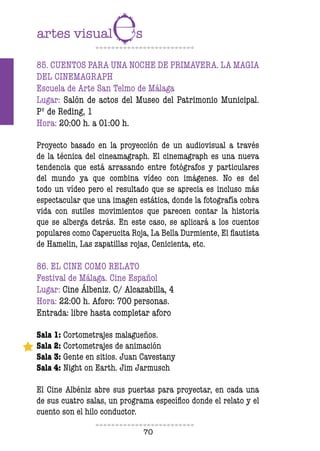 70
85. CUENTOS PARA UNA NOCHE DE PRIMAVERA. LA MAGIA
DEL CINEMAGRAPH
Escuela de Arte San Telmo de Málaga
Lugar: Salón de actos del Museo del Patrimonio Municipal.
Pº de Reding, 1
Hora: 20:00 h. a 01:00 h.
Proyecto basado en la proyección de un audiovisual a través
de la técnica del cineamagraph. El cinemagraph es una nueva
tendencia que está arrasando entre fotógrafos y particulares
del mundo ya que combina vídeo con imágenes. No es del
todo un vídeo pero el resultado que se aprecia es incluso más
espectacular que una imagen estática, donde la fotografía cobra
vida con sutiles movimientos que parecen contar la historia
que se alberga detrás. En este caso, se aplicará a los cuentos
populares como Caperucita Roja, La Bella Durmiente, El flautista
de Hamelin, Las zapatillas rojas, Cenicienta, etc.
86. EL CINE COMO RELATO
Festival de Málaga. Cine Español
Lugar: Cine Álbeniz. C/ Alcazabilla, 4
Hora: 22:00 h. Aforo: 700 personas.
Entrada: libre hasta completar aforo
Sala 1: Cortometrajes malagueños.
Sala 2: Cortometrajes de animación
Sala 3: Gente en sitios. Juan Cavestany
Sala 4: Night on Earth. Jim Jarmusch
El Cine Albéniz abre sus puertas para proyectar, en cada una
de sus cuatro salas, un programa específico donde el relato y el
cuento son el hilo conductor.
 