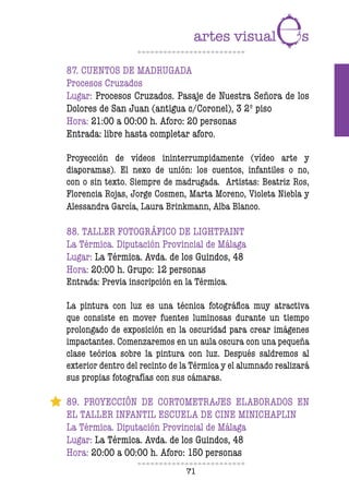 71
87. CUENTOS DE MADRUGADA
Procesos Cruzados
Lugar: Procesos Cruzados. Pasaje de Nuestra Señora de los
Dolores de San Juan (antigua c/Coronel), 3 2º piso
Hora: 21:00 a 00:00 h. Aforo: 20 personas
Entrada: libre hasta completar aforo.
Proyección de vídeos ininterrumpidamente (vídeo arte y
diaporamas). El nexo de unión: los cuentos, infantiles o no,
con o sin texto. Siempre de madrugada. Artistas: Beatriz Ros,
Florencia Rojas, Jorge Cosmen, Marta Moreno, Violeta Niebla y
Alessandra García, Laura Brinkmann, Alba Blanco.
88. TALLER FOTOGRÁFICO DE LIGHTPAINT
La Térmica. Diputación Provincial de Málaga
Lugar: La Térmica. Avda. de los Guindos, 48
Hora: 20:00 h. Grupo: 12 personas
Entrada: Previa inscripción en la Térmica.
La pintura con luz es una técnica fotográfica muy atractiva
que consiste en mover fuentes luminosas durante un tiempo
prolongado de exposición en la oscuridad para crear imágenes
impactantes. Comenzaremos en un aula oscura con una pequeña
clase teórica sobre la pintura con luz. Después saldremos al
exterior dentro del recinto de la Térmica y el alumnado realizará
sus propias fotografías con sus cámaras.
89. PROYECCIÓN DE CORTOMETRAJES ELABORADOS EN
EL TALLER INFANTIL ESCUELA DE CINE MINICHAPLIN
La Térmica. Diputación Provincial de Málaga
Lugar: La Térmica. Avda. de los Guindos, 48
Hora: 20:00 a 00:00 h. Aforo: 150 personas
 