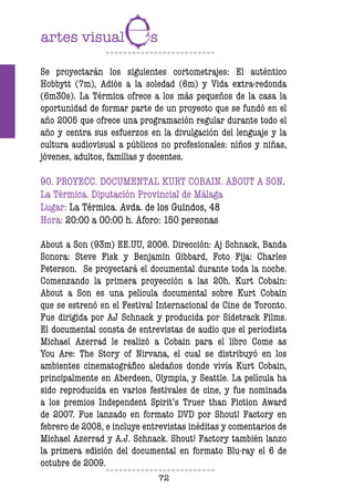 72
Se proyectarán los siguientes cortometrajes: El auténtico
Hobbytt (7m), Adiós a la soledad (6m) y Vida extra-redonda
(6m30s). La Térmica ofrece a los más pequeños de la casa la
oportunidad de formar parte de un proyecto que se fundó en el
año 2005 que ofrece una programación regular durante todo el
año y centra sus esfuerzos en la divulgación del lenguaje y la
cultura audiovisual a públicos no profesionales: niños y niñas,
jóvenes, adultos, familias y docentes.
90. PROYECC. DOCUMENTAL KURT COBAIN. ABOUT A SON.
La Térmica. Diputación Provincial de Málaga
Lugar: La Térmica. Avda. de los Guindos, 48
Hora: 20:00 a 00:00 h. Aforo: 150 personas
About a Son (93m) EE.UU, 2006. Dirección: Aj Schnack, Banda
Sonora: Steve Fisk y Benjamin Gibbard, Foto Fija: Charles
Peterson. Se proyectará el documental durante toda la noche.
Comenzando la primera proyección a las 20h. Kurt Cobain:
About a Son es una película documental sobre Kurt Cobain
que se estrenó en el Festival Internacional de Cine de Toronto.
Fue dirigida por AJ Schnack y producida por Sidetrack Films.
El documental consta de entrevistas de audio que el periodista
Michael Azerrad le realizó a Cobain para el libro Come as
You Are: The Story of Nirvana, el cual se distribuyó en los
ambientes cinematográfico aledaños donde vivía Kurt Cobain,
principalmente en Aberdeen, Olympia, y Seattle. La película ha
sido reproducida en varios festivales de cine, y fue nominada
a los premios Independent Spirit’s Truer than Fiction Award
de 2007. Fue lanzado en formato DVD por Shout! Factory en
febrero de 2008, e incluye entrevistas inéditas y comentarios de
Michael Azerrad y A.J. Schnack. Shout! Factory también lanzo
la primera edición del documental en formato Blu-ray el 6 de
octubre de 2009.
 