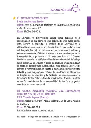 73
91. PIXEL BUILDING-BLINKY
Brain and Glasses Studio
Lugar: Edif. de Servicios múltiples de la Junta de Andalucía.
Avda. de la Aurora, 47
Hora: 21:00 a 02:00 h.
La actividad o intervención visual Pixel Building es la
continuación de un proyecto que consta de tres fases siendo
esta, Blinky, la segunda. La esencia de la actividad es la
utilización de estructuras arquitectónicas de las ciudades para
reinterpretarlas bajo un prisma creativo, creando situaciones y
estructuras de arte público con elementos funcionales que nunca
fueron diseñados para ese fin. En este caso Brain and Glasses
Studio ha tomado un edificio emblemático de la ciudad de Málaga
como elemento de trabajo y usará su fachada principal a modo
de mapa de pixeles para la creación de una imagen de éste, tipo
icónica y representativa en cuanto al mundo del entretenimiento
infantil y los videojuegos se refiere. En una Noche en Blanco que
se inspira en los cuentos y la fantasía, no podemos obviar la
tecnología dentro del mundo de la imaginación, Además, también
es una forma de buscar la transversalidad dentro de la proyectos
creativos en nuestra ciudad.
92. GAONA. APARENTE QUIETUD. UNA INSTALACIÓN
FOTOGRÁFICA DE JESÚS JIMÉNEZ
I.E.S. Vicente Espinel (Gaona)
Lugar: Pasillo de dibujo/ Pasillo principal de la Casa Palacio.
c/ Gaona, 7
Hora: 20:00 a 02:00 h.
Entrada: libre hasta completar aforo.
La noche malagueña se ilumina a través de la proyección de
 