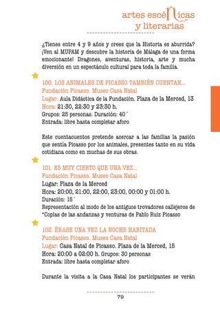 79
¿Tienes entre 4 y 9 años y crees que la Historia es aburrida?
¡Ven al MUPAM y descubre la historia de Málaga de una forma
emocionante! Dragones, aventuras, historia, arte y mucha
diversión en un espectáculo cultural para toda la familia.
100. LOS ANIMALES DE PICASSO TAMBIÉN CUENTAN…
Fundación Picasso. Museo Casa Natal
Lugar: Aula Didáctica de la Fundación. Plaza de la Merced, 13
Hora: 21:30, 22:30 y 23:30 h.
Grupos: 25 personas. Duración: 40´
Entrada: libre hasta completar aforo
Este cuentacuentos pretende acercar a las familias la pasión
que sentía Picasso por los animales, presentes tanto en su vida
cotidiana como en muchas de sus obras.
101. ES MUY CIERTO QUE UNA VEZ…
Fundación Picasso. Museo Casa Natal
Lugar: Plaza de la Merced
Hora: 20:00, 21:00, 22:00, 23:00, 00:00 y 01:00 h.
Duración: 15´
Representación al modo de los antiguos trovadores callejeros de
“Coplas de las andanzas y venturas de Pablo Ruiz Picasso
102. ÉRASE UNA VEZ LA NOCHE HABITADA
Fundación Picasso. Museo Casa Natal
Lugar: Casa Natal de Picasso. Plaza de la Merced, 15
Hora: 20:00 a 02:00 h. Grupos: 30 personas
Entrada: libre hasta completar aforo
Durante la visita a la Casa Natal los participantes se verán
 