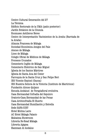 8
Centro Cultural Generación del 27
La Térmica
Edificio Rectorado de la UMA (patio posterior)
Jardín Botánico de la Cónsula
Ecomuseo Astilleros Nereo
Centro de Interpretación Yacimientos de la Araña (Barriada de
la Araña)
Alianza Francesa de Málaga
Sociedad Económica Amigos del País
Ateneo de Málaga
Liceo de Málaga
Colegio Oficial de Médicos de Málaga
Procesos Cruzados
Cementerio Inglés de Málaga
Cementerio Histórico de San Miguel
Iglesia de los Santos Mártires
Iglesia de Santa Ana del Cister
Parroquia de la Santa Cruz y San Felipe Neri
IES Vicente Espinel (Gaona)
IES Nuestra Señora de la Victoria (Instituto de Martiricos)
Fundación Alonso Quijano
Escuela Andalusí de Terapiafloral evolutiva
Casa Hermandad Cofradía del Sepulcro
Oratorio-Casa Hermandad de las Penas
Casa Archicofradía El Huerto
Casa Hermandad Humillación y Estrella
Sede SAFA-ICET
Hotel Molina Lario
AC Hotel Málaga Palacio
Mahatma Showroom
Librería Re-Read Málaga
Librería Agapea
Hammam Al Andalus
 