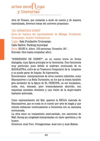 80
obra de Picasso, que contarán a modo de cuento y de manera
teatralizada, diversos temas del universo picassiano.
103. SOBREDOSIS DISNEY
Área de Cultura del Ayuntamiento de Málaga. Fundación
Cruzcampo. Auxilio Cristianorum
Lugar: Sala Fundación Cruzcampo.
Calle Salitre. Parking municipal
Hora: 20:30 h. Aforo: 150 personas. Duración: 20´.
Entrada: libre hasta completar aforo.
“SOBREDOSIS DE DISNEY”, es un cuento breve en forma
dialogada, cuya figura principal es la Cenicienta. Una Cenicienta
muy particular, pues debido al maltrato continuado de su
MADRASTRA, sufre de un Trastorno Compulsivo de la Limpieza
y no puede parar de limpiar. Es hiperactiva.
Encontramos interpolaciones de otros cuentos infantiles, como
Blancanieves o La Bella Durmiente, en los que la trama también
gira alrededor de la figura de EL PRÍNCIPE, un ser bondadoso,
noble, rico, educado, pero tremendamente aburrido, con
esquemas mentales obsoletos y una visión de la mujer-madre
bastante anticuada.
Como representación del Mal, aparece la BRUJA malvada de
Blancanieves, que se cuela en el cuento por arte de magia y que
intenta embaucar continuamente a Cenicienta con su manzana
envenenada.
La obra tiene un tratamiento semi-cantado, con canciones de
Walt Disney-ya congelado-interpretadas en clave operística y de
humor.
Directora: Auxi Toro. Protagonistas: Auxi toro y Auxi Matías.
 
