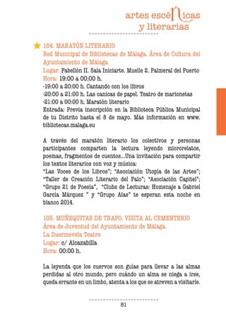 81
104. MARATÓN LITERARIO
Red Municipal de Bibliotecas de Málaga. Área de Cultura del
Ayuntamiento de Málaga
Lugar: Pabellón II. Sala Iniciarte. Muelle 2. Palmeral del Puerto
Hora: 19:00 a 00:00 h.
-19:00 a 20:00 h. Cantando con los libros
-20:00 a 21:00 h. Las canicas de papel. Teatro de marionetas
-21:00 a 00:00 h. Maratón literario
Entrada: Previa inscripción en la Biblioteca Pública Municipal
de tu Distrito hasta el 8 de mayo. Más información en www.
bibliotecas.malaga.eu
A través del maratón literario los colectivos y personas
participantes comparten la lectura leyendo microrelatos,
poemas, fragmentos de cuentos…Una invitación para compartir
los textos literarios con voz y música:
“Las Voces de los Libros”; “Asociación Utopía de las Artes”;
“Taller de Creación Literario del Palo”; “Asociación Capitel”;
“Grupo 21 de Poesía”, “Clubs de Lecturas: Homenaje a Gabriel
García Márquez ” y “Grupo Alas” te esperan esta noche en
blanco 2014.
105. MUÑEQUITAS DE TRAPO. VISITA AL CEMENTERIO
Área de Juventud del Ayuntamiento de Málaga.
La Duermevela Teatro
Lugar: c/ Alcazabilla
Hora: 00:00 h.
La leyenda que los cuervos son guías para llevar a las almas
perdidas al otro mundo, pero cuándo un alma se niega a irse,
queda errante en un limbo, atenta a los que se atreven a visitarle.
 