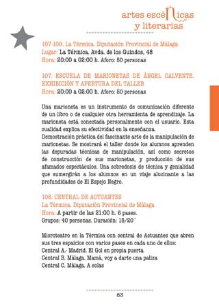 83
107-109. La Térmica. Diputación Provincial de Málaga
Lugar: La Térmica. Avda. de los Guindos, 48
Hora: 20:00 a 02:00 h. Aforo: 50 personas
107. ESCUELA DE MARIONETAS DE ÁNGEL CALVENTE.
EXHIBICIÓN Y APERTURA DEL TALLER
Hora: 20:00 a 02:00 h. Aforo: 50 personas
Una marioneta es un instrumento de comunicación diferente
de un libro o de cualquier otra herramienta de aprendizaje. La
marioneta está conectada personalmente con el usuario. Esta
cualidad explica su efectividad en la enseñanza.
Demostración práctica del fascinante arte de la manipulación de
marionetas. Se mostrará el taller donde los alumnos aprenden
las depuradas técnicas de manipulación, así como secretos
de construcción de sus marionetas, y producción de sus
afamados espectáculos. Una sobredosis de técnica y genialidad
que sumergirán a los alumnos en un viaje alucinante a las
profundidades de El Espejo Negro.
108. CENTRAL DE ACTUANTES
La Térmica. Diputación Provincial de Málaga
Hora: A partir de las 21:00 h. 6 pases.
Grupos: 40 personas. Duración: 15/20´
Microteatro en la Térmica con central de Actuantes que abren
sus tres espaicios con varios pases en cada uno de ellos:
Central A.- Madrid. El Gol en propia puerta
Central B. Málaga. Mamá, voy a darte una paliza
Central C. Málaga. A solas
 