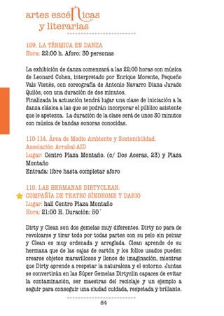 84
109. LA TÉRMICA EN DANZA
Hora: 22:00 h. Aforo: 30 personas
La exhibición de danza comenzará a las 22:00 horas con música
de Leonard Cohen, interpretado por Enrique Morente, Pequeño
Vals Vienés, con coreografía de Antonio Navarro Diana Jurado
Quilós, con una duración de dos minutos.
Finalizada la actuación tendrá lugar una clase de iniciación a la
danza clásica a las que se podrán incorporar el público asistente
que le apetezca. La duración de la clase será de unos 30 minutos
con música de bandas sonoras conocidas.
110-114. Área de Medio Ambiente y Sostenibilidad.
Asociación Arrabal-AID
Lugar: Centro Plaza Montaño. (c/ Dos Aceras, 23) y Plaza
Montaño
Entrada: libre hasta completar aforo
110. LAS HERMANAS DIRTYCLEAN.
COMPAÑÍA DE TEATRO SÍNDROME Y DARIO
Lugar: hall Centro Plaza Montaño
Hora: 21:00 H. Duración: 50´
Dirty y Clean son dos gemelas muy diferentes. Dirty no para de
revolcarse y tirar todo por todas partes con su pelo sin peinar
y Clean es muy ordenada y arreglada. Clean aprende de su
hermana que de las cajas de cartón y los folios usados pueden
crearse objetos maravillosos y llenos de imaginación, mientras
que Dirty aprende a respetar la naturaleza y el entorno. Juntas
se convertirán en las Súper Gemelas Dirtyclin capaces de evitar
la contaminación, ser maestras del reciclaje y un ejemplo a
seguir para conseguir una ciudad cuidada, respetada y brillante.
 