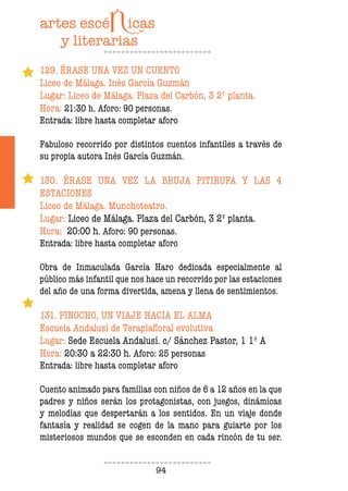 94
129. ÉRASE UNA VEZ UN CUENTO
Liceo de Málaga. Inés García Guzmán
Lugar: Liceo de Málaga. Plaza del Carbón, 3 2º planta.
Hora: 21:30 h. Aforo: 90 personas.
Entrada: libre hasta completar aforo
Fabuloso recorrido por distintos cuentos infantiles a través de
su propia autora Inés García Guzmán.
130. ÉRASE UNA VEZ LA BRUJA PITIRUFA Y LAS 4
ESTACIONES
Liceo de Málaga. Munchoteatro.
Lugar: Liceo de Málaga. Plaza del Carbón, 3 2º planta.
Hora: 20:00 h. Aforo: 90 personas.
Entrada: libre hasta completar aforo
Obra de Inmaculada García Haro dedicada especialmente al
público más infantil que nos hace un recorrido por las estaciones
del año de una forma divertida, amena y llena de sentimientos.
131. PINOCHO, UN VIAJE HACIA EL ALMA
Escuela Andalusí de Terapiafloral evolutiva
Lugar: Sede Escuela Andalusí. c/ Sánchez Pastor, 1 1º A
Hora: 20:30 a 22:30 h. Aforo: 25 personas
Entrada: libre hasta completar aforo
Cuento animado para familias con niños de 6 a 12 años en la que
padres y niños serán los protagonistas, con juegos, dinámicas
y melodías que despertarán a los sentidos. En un viaje donde
fantasía y realidad se cogen de la mano para guiarte por los
misteriosos mundos que se esconden en cada rincón de tu ser.
 