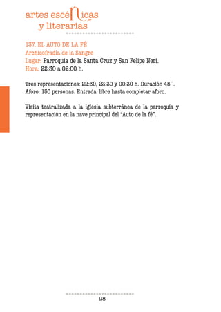 98
137. EL AUTO DE LA FÉ
Archicofradía de la Sangre
Lugar: Parroquia de la Santa Cruz y San Felipe Neri.
Hora: 22:30 a 02:00 h.
Tres representaciones: 22:30, 23:30 y 00:30 h. Duración 45´.
Aforo: 150 personas. Entrada: libre hasta completar aforo.
Visita teatralizada a la iglesia subterránea de la parroquia y
representación en la nave principal del “Auto de la fé”.
 