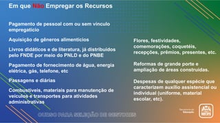 Em que Não Empregar os Recursos
Pagamento de pessoal com ou sem vínculo
empregatício
Aquisição de gêneros alimentícios
Livros didáticos e de literatura, já distribuídos
pelo FNDE por meio do PNLD e do PNBE
Pagamento de fornecimento de água, energia
elétrica, gás, telefone, etc
Passagens e diárias
Combustíveis, materiais para manutenção de
veículos e transportes para atividades
administrativas
Flores, festividades,
comemorações, coquetéis,
recepções, prêmios, presentes, etc.
Reformas de grande porte e
ampliação de áreas construídas.
Despesas de qualquer espécie que
caracterizem auxílio assistencial ou
individual (uniforme, material
escolar, etc).
 