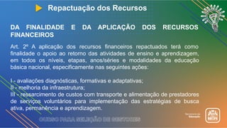 Repactuação dos Recursos
DA FINALIDADE E DA APLICAÇÃO DOS RECURSOS
FINANCEIROS
Art. 2º A aplicação dos recursos financeiros repactuados terá como
finalidade o apoio ao retorno das atividades de ensino e aprendizagem,
em todos os níveis, etapas, anos/séries e modalidades da educação
básica nacional, especificamente nas seguintes ações:
I - avaliações diagnósticas, formativas e adaptativas;
II - melhoria da infraestrutura;
III - ressarcimento de custos com transporte e alimentação de prestadores
de serviços voluntários para implementação das estratégias de busca
ativa, permanência e aprendizagem.
 