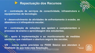 Repactuação dos Recursos
IV - contratação de serviços de conectividade, infraestrutura e
equipamentos de tecnologia;
V - desenvolvimento de atividades de enfrentamento à evasão, ao
abandono e à infrequência escolar;
VI - contratação de soluções que apoiem e complementem o
processo de ensino e aprendizagem dos estudantes;
VII - apoio à implementação e ao monitoramento de medidas
sanitárias que viabilizem a abertura segura das escolas;
VIII - outras ações previstas no PDDE Básico que atendam à
finalidade de que trata esta Resolução.
 