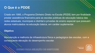 O Que é o PDDE
Criado em 1995, o Programa Dinheiro Direto na Escola (PDDE) tem por finalidade
prestar assistência financeira para as escolas públicas de educação básica das
redes estaduais, municipais e distrital e privadas de ensino especial que possuam
alunos matriculados na educação básica, em caráter suplementar.
Objetivo
Manutenção e melhoria da infraestrutura física e pedagógica das escolas, com a
consequente elevação do desempenho escolar.
 
