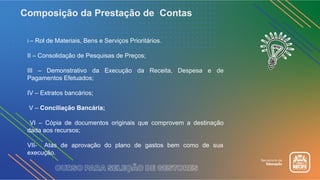 Composição da Prestação de Contas
I – Rol de Materiais, Bens e Serviços Prioritários.
II – Consolidação de Pesquisas de Preços;
III – Demonstrativo da Execução da Receita, Despesa e de
Pagamentos Efetuados;
IV – Extratos bancários;
V – Conciliação Bancária;
VI – Cópia de documentos originais que comprovem a destinação
dada aos recursos;
VII- Atas de aprovação do plano de gastos bem como de sua
execução.
 