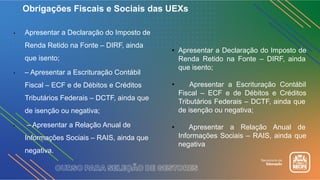 • Apresentar a Declaração do Imposto de
Renda Retido na Fonte – DIRF, ainda
que isento;
• – Apresentar a Escrituração Contábil
Fiscal – ECF e de Débitos e Créditos
Tributários Federais – DCTF, ainda que
de isenção ou negativa;
• – Apresentar a Relação Anual de
Informações Sociais – RAIS, ainda que
negativa.
Obrigações Fiscais e Sociais das UEXs
• Apresentar a Declaração do Imposto de
Renda Retido na Fonte – DIRF, ainda
que isento;
• Apresentar a Escrituração Contábil
Fiscal – ECF e de Débitos e Créditos
Tributários Federais – DCTF, ainda que
de isenção ou negativa;
• Apresentar a Relação Anual de
Informações Sociais – RAIS, ainda que
negativa
 