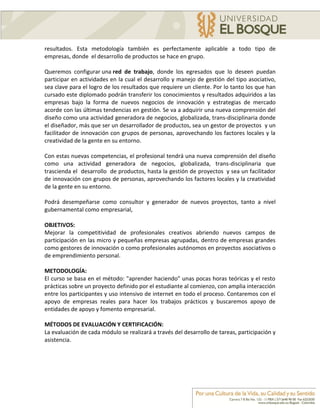 resultados. Esta metodología también es perfectamente aplicable a todo tipo de
empresas, donde el desarrollo de productos se hace en grupo.

Queremos configurar una red de trabajo, donde los egresados que lo deseen puedan
participar en actividades en la cual el desarrollo y manejo de gestión del tipo asociativo,
sea clave para el logro de los resultados que requiere un cliente. Por lo tanto los que han
cursado este diplomado podrán transferir los conocimientos y resultados adquiridos a las
empresas bajo la forma de nuevos negocios de innovación y estrategias de mercado
acorde con las últimas tendencias en gestión. Se va a adquirir una nueva comprensión del
diseño como una actividad generadora de negocios, globalizada, trans-disciplinaria donde
el diseñador, más que ser un desarrollador de productos, sea un gestor de proyectos y un
facilitador de innovación con grupos de personas, aprovechando los factores locales y la
creatividad de la gente en su entorno.

Con estas nuevas competencias, el profesional tendrá una nueva comprensión del diseño
como una actividad generadora de negocios, globalizada, trans-disciplinaria que
trascienda el desarrollo de productos, hasta la gestión de proyectos y sea un facilitador
de innovación con grupos de personas, aprovechando los factores locales y la creatividad
de la gente en su entorno.

Podrá desempeñarse como consultor y generador de nuevos proyectos, tanto a nivel
gubernamental como empresarial,

OBJETIVOS:
Mejorar la competitividad de profesionales creativos abriendo nuevos campos de
participación en las micro y pequeñas empresas agrupadas, dentro de empresas grandes
como gestores de innovación o como profesionales autónomos en proyectos asociativos o
de emprendimiento personal.

METODOLOGÍA:
El curso se basa en el método: "aprender haciendo" unas pocas horas teóricas y el resto
prácticas sobre un proyecto definido por el estudiante al comienzo, con amplia interacción
entre los participantes y uso intensivo de internet en todo el proceso. Contaremos con el
apoyo de empresas reales para hacer los trabajos prácticos y buscaremos apoyo de
entidades de apoyo y fomento empresarial.

MÉTODOS DE EVALUACIÓN Y CERTIFICACIÓN:
La evaluación de cada módulo se realizará a través del desarrollo de tareas, participación y
asistencia.
 