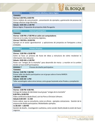 SEMANA 4              Comunicación efectiva y márco lógico
TEMARIO
Viernes 5:00 PM a 8:00 PM
Cierre módulo de comunicación , presentación de ejemplos y generación de proceso de
dialogo efectivo Jorge Montaña
Sábado 8:00 AM a 1:00 PM
Marco lógico. Propuestas de proyectos Aida Perugache

SEMANA 5              Internet participativo
TEMARIO
Viernes 5:00 PM a 7:00 PM en salón con computadores
Internet en la nube, herramientas digitales,
Viernes 7:00 PM a 10:00 PM
Ejemplo en el sector agroindustrial y aplicaciones de proyectos en fomipyme y otras
entidades

SEMANA 6              Primera Practica
TEMARIO
Viernes 5:00 PM a 10:00 PM
Como se hace un proceso de lluvia de ideas y estructura de cómo recolectar la
información más relevante
Sábado 8:00 AM a 1:00 PM
Paseo con “amigos de la montaña” para desarrollo de marca y reunión en la cumbre
donde se hace brieff participativo
SEMANA 7              Proceso de diseño participativo
TEMARIO
Viernes 5:00 PM -7:00 PM
Primer taller de diseño participativo con el grupo sobre el tema MARCA
7:00 PM- 9:00 PM
Sàbado 8:00 AM -1:PM
Taller autodirigido sobre otros temas y otro grupo haciendo artes finales y compilación
SEMANA 8
TEMARIO
Viernes 5:00 PM- 8:00 PM.
Entrega de trabajo de identidad visual grupo “amigos de la montaña”
8:00 PM a 10:00 PM
Video conferencia desde Brasil, con Ivo Pons o Christian Ullmann.
Sábado 8:00 AM – 11 AM
Como cobrar, que es consultoría, como se ofrece, ejemplos cotizaciones. Gestión de la
empresa de diseño participativo. Modalidades ejemplos.
11:00 AM – 1:00 PM
Gestión de diseño , investigación cualitativa, como vender diseño desde la visión de hacer
negocios
 