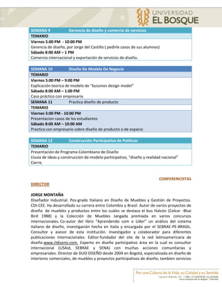 SEMANA 9             Gerencia de diseño y comercio de servicios
TEMARIO
Viernes 5:00 PM - 10:00 PM
Gerencia de diseño, por Jorge del Castillo ( pedirle casos de sus alumnos)
Sábado 8:00 AM – 1 PM
Comercio internacional y exportación de servicios de diseño.

SEMANA 10             Diseño De Modelo De Negocio
TEMARIO
Viernes 5:00 PM – 9:00 PM
Explicación teorica de modelo de “bussines design model”
Sábado 8:00 AM – 1:00 PM
Caso práctico con empresario
SEMANA 11             Practica diseño de producto
TEMARIO
Viernes 5:00 PM - 10:00 PM
Presentacion casos de los estudiantes
Sábado 8:00 AM – 10:00 AM
Practica con empresario sobre diseño de producto o de espacio

SEMANA 12             Construcción Participativa de Políticas
TEMARIO
Presentación de Programa Colombiano de Diseño
Lluvia de ideas y construcción de modelo participativo, “diseño y realidad nacional”
Cierre.


                                                                         CONFERENCISTAS
DIRECTOR

JORGE MONTAÑA
Diseñador Industrial. Pos-grado Italiano en Diseño de Muebles y Gestión de Proyectos.
CDI-CEE. Ha desarrollado su carrera entre Colombia y Brasil. Autor de varios proyectos de
diseño de muebles y productos entre los cuales se destaca el bus Halcón (Colcar -Blue
Bird 1988) y la Colección de Muebles Jangada premiada en varios concursos
internacionales. Co-autor del libro “Aprendendo com o Líder” un análisis del sistema
italiano de diseño, investigación hecha en Italia y encargada por el SEBRAE-PE-BRASIL.
Consultor y asesor de esta institución. Investigador y colaborador para diferentes
publicaciones internacionales. Editor-fundador del site de la red latinoamericana de
diseño www.rldiseno.com. Experto en diseño participativo área en la cual es consultor
internacional (USAid, SEBRAE y SENA) con muchas acciones comunitarias y
empresariales. Director de DUO DISEÑO desde 2004 en Bogotá, especializada en diseño de
interiores comerciales, de muebles y proyectos participativos de diseño; tambien servicios
 