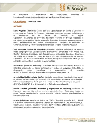 de     consultoria    y    capacitación   para    instituciones     nacionales           e
internacionales. www.jorgemontana.com y www.disenoparticipativo.com

COORDINADOR LAURA MARTINEZ

DOCENTES

Maria Angélica Salamanca: Cuenta con una Especialización en Diseño y Gerencia de
Producto para la Exportación. Consultora experta en empaques, envases y embalajes para
la     exportación      de      la     Cámara       de     Comercio        de       Bogotá.
Experiencia en gerencia de proyectos, desarrollo de planes de trabajo enfocados en
marketing, comunicación, diseño, desarrollo de nuevos productos, posicionamiento de
marca, Merchandising para pymes agroindustriales. Consultora del Ministerio de
Comercio, Industria y Turismo a cargo de la comisión nacional de diseño industrial.

Aida Perugache (Gestión de proyectos): Diseñadora Industrial Universidad de Nariño –
Pasto, con posgrado en Gestión Regional de Desarrollo- Universidad de los Andes, Esp.
Diseño y Gerencia de producto para la exportación- Universidad Javeriana. Diplomado
en Diseño participativo del ISDAL en asocio con Red Latinoamericana de Diseño.
Experiencia en docencia universitaria, desarrollo de espacios comerciales, y trabajo con
población adolescente en condición de vulnerabilidad

Nataly Salas (Profesora asistente): Diseñadora Industrial de la Universidad Nacional de
Colombia diplomada en diseño participativo y gestión de proyectos ISDAL-RLD. Se
desempeña          como        consultora     y      organizadora       de      eventos
Ha sido la asistente de Jorge Montaña en estos proyectos desde el 2008

Jorge del Castillo (Gerencia de diseño): Diseñador industrial con experiencia como asesor
en formulación de proyectos para la promoción del diseño en sectores de desarrollo y en
la Asesoría estratégica de diseño para microempresas. Actualmente dirige el posgrado en
GERENCIA de DISEÑO de la Universidad Jorge Tadeo Lozano de Bogotá.

Ludwin Sanchez (Proyectos mercadeo y exportación de servicios): Graduado en
ingeniería y comercio internacional con varias especializaciones relacionadas, trabaja con
el MICT donde ha sido director regional en varias ciudades, profesor y conferencista en
varias universidades.

Ricardo Bohorquez: Consultor y Gestor de Diseño, Diseñador Industrial, UJTL, Bogotá.
Con estudios superiores en Gestión de Diseño y del Producto en la, UFSC Florianópolis, SC,
Brasil. Máster en Diseño Industrial y Creación del Producto en UPC Barcelona, España. Con
amplia experiencia internacional en diseño industrial
 
