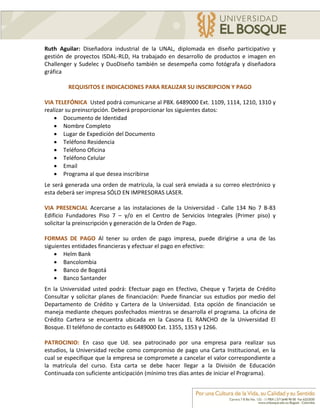 Ruth Aguilar: Diseñadora industrial de la UNAL, diplomada en diseño participativo y
gestión de proyectos ISDAL-RLD, Ha trabajado en desarrollo de productos e imagen en
Challenger y Sudelec y DuoDiseño también se desempeña como fotógrafa y diseñadora
gráfica

         REQUISITOS E INDICACIONES PARA REALIZAR SU INSCRIPCION Y PAGO

VIA TELEFÓNICA Usted podrá comunicarse al PBX. 6489000 Ext. 1109, 1114, 1210, 1310 y
realizar su preinscripción. Deberá proporcionar los siguientes datos:
     Documento de Identidad
     Nombre Completo
     Lugar de Expedición del Documento
     Teléfono Residencia
     Teléfono Oficina
     Teléfono Celular
     Email
     Programa al que desea inscribirse
Le será generada una orden de matrícula, la cual será enviada a su correo electrónico y
esta deberá ser impresa SÓLO EN IMPRESORAS LASER.

VIA PRESENCIAL Acercarse a las instalaciones de la Universidad - Calle 134 No 7 B-83
Edificio Fundadores Piso 7 – y/o en el Centro de Servicios Integrales (Primer piso) y
solicitar la preinscripción y generación de la Orden de Pago.

FORMAS DE PAGO Al tener su orden de pago impresa, puede dirigirse a una de las
siguientes entidades financieras y efectuar el pago en efectivo:
     Helm Bank
     Bancolombia
     Banco de Bogotá
     Banco Santander
En la Universidad usted podrá: Efectuar pago en Efectivo, Cheque y Tarjeta de Crédito
Consultar y solicitar planes de financiación: Puede financiar sus estudios por medio del
Departamento de Crédito y Cartera de la Universidad. Esta opción de financiación se
maneja mediante cheques posfechados mientras se desarrolla el programa. La oficina de
Crédito Cartera se encuentra ubicada en la Casona EL RANCHO de la Universidad El
Bosque. El teléfono de contacto es 6489000 Ext. 1355, 1353 y 1266.

PATROCINIO: En caso que Ud. sea patrocinado por una empresa para realizar sus
estudios, la Universidad recibe como compromiso de pago una Carta Institucional, en la
cual se especifique que la empresa se compromete a cancelar el valor correspondiente a
la matrícula del curso. Esta carta se debe hacer llegar a la División de Educación
Continuada con suficiente anticipación (mínimo tres días antes de iniciar el Programa).
 