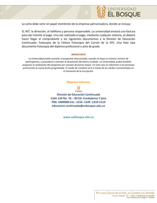 La carta debe venir en papel membrete de la empresa patrocinadora, donde se incluya:

EL NIT, la dirección, el teléfono y persona responsable. La universidad enviará una factura
para dar trámite al pago. Una vez realizado el pago, mediante cualquier sistema, se deberá
hacer llegar el comprobante y los siguientes documentos a la División de Educación
Continuada: Fotocopia de la Cédula Fotocopia del Carnet de la EPS. Una foto tipo
documento Fotocopia del diploma profesional o acta de grado

                                              IMPORTANTE
     La Universidad podrá cancelar el programa seleccionado, cuando no haya un número mínimo de
   participantes, y procederá a tramitar la devolución del dinero recibido. La Universidad, podrá también
posponer la realización del programa por razones de fuerza mayor. En este caso se informara a las personas
preinscritas la nueva fecha programada. El medio de contacto será a través de los medios suministrados en
                                       el momento de la inscripción.



                                          Mayores informes



                               División de Educación Continuada
                          Calle 134 No. 7b – 83 Ed. Fundadores 7 piso
                           PBX. 6489000 Ext.: 1210 -1109 -1310-1114
                           educacion.continuada@unbosque.edu.co


                                      www.uelbosque.edu.co
 