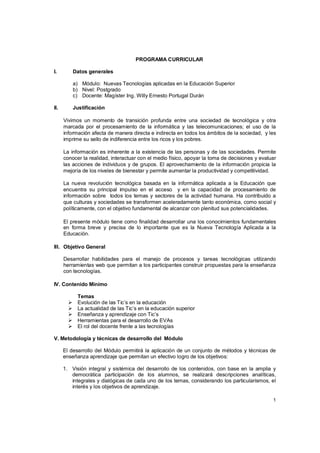 PROGRAMA CURRICULAR

I.          Datos generales

            a) Módulo: Nuevas Tecnologías aplicadas en la Educación Superior
            b) Nivel: Postgrado
            c) Docente: Magíster Ing. Willy Ernesto Portugal Durán

II.         Justificación

      Vivimos un momento de transición profunda entre una sociedad de tecnológica y otra
      marcada por el procesamiento de la informática y las telecomunicaciones; el uso de la
      información afecta de manera directa e indirecta en todos los ámbitos de la sociedad, y les
      imprime su sello de indiferencia entre los ricos y los pobres.

      La información es inherente a la existencia de las personas y de las sociedades. Permite
      conocer la realidad, interactuar con el medio físico, apoyar la toma de decisiones y evaluar
      las acciones de individuos y de grupos. El aprovechamiento de la información propicia la
      mejoría de los niveles de bienestar y permite aumentar la productividad y competitividad.

      La nueva revolución tecnológica basada en la informática aplicada a la Educación que
      encuentra su principal impulso en el acceso y en la capacidad de procesamiento de
      información sobre todos los temas y sectores de la actividad humana. Ha contribuido a
      que culturas y sociedades se transformen aceleradamente tanto económica, como social y
      políticamente, con el objetivo fundamental de alcanzar con plenitud sus potencialidades.

      El presente módulo tiene como finalidad desarrollar una los conocimientos fundamentales
      en forma breve y precisa de lo importante que es la Nueva Tecnología Aplicada a la
      Educación.

III. Objetivo General

      Desarrollar habilidades para el manejo de procesos y tareas tecnológicas utilizando
      herramientas web que permitan a los participantes construir propuestas para la enseñanza
      con tecnologías.

IV. Contenido Mínimo

             Temas
            Evolución de las Tic’s en la educación
            La actualidad de las Tic’s en la educación superior
            Enseñanza y aprendizaje con Tic’s
            Herramientas para el desarrollo de EVAs
            El rol del docente frente a las tecnologías

V. Metodología y técnicas de desarrollo del Módulo

      El desarrollo del Módulo permitirá la aplicación de un conjunto de métodos y técnicas de
      enseñanza aprendizaje que permitan un efectivo logro de los objetivos:

      1. Visión integral y sistémica del desarrollo de los contenidos, con base en la amplia y
         democrática participación de los alumnos, se realizará descripciones analíticas,
         integrales y dialógicas de cada uno de los temas, considerando los particularismos, el
         interés y los objetivos de aprendizaje.

                                                                                                1
 