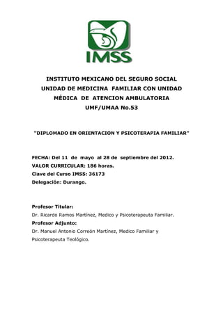 INSTITUTO MEXICANO DEL SEGURO SOCIAL
    UNIDAD DE MEDICINA FAMILIAR CON UNIDAD
         MÉDICA DE ATENCION AMBULATORIA
                       UMF/UMAA No.53



“DIPLOMADO EN ORIENTACION Y PSICOTERAPIA FAMILIAR”




FECHA: Del 11 de mayo al 28 de septiembre del 2012.
VALOR CURRICULAR: 186 horas.
Clave del Curso IMSS: 36173
Delegación: Durango.




Profesor Titular:
Dr. Ricardo Ramos Martínez, Medico y Psicoterapeuta Familiar.
Profesor Adjunto:
Dr. Manuel Antonio Correón Martínez, Medico Familiar y
Psicoterapeuta Teológico.
 