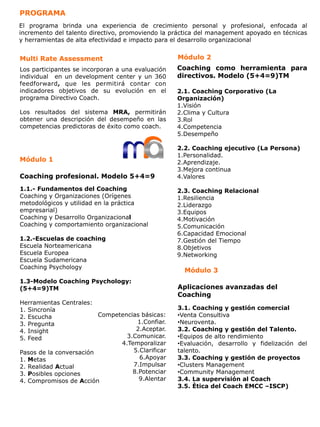 PROGRAMA
El programa brinda una experiencia de crecimiento personal y profesional, enfocada al
incremento del talento directivo, promoviendo la práctica del management apoyado en técnicas
y herramientas de alta efectividad e impacto para el desarrollo organizacional


Multi Rate Assessment                               Módulo 2
Los participantes se incorporan a una evaluación    Coaching como herramienta para
individual en un development center y un 360        directivos. Modelo (5+4=9)TM
feedforward, que les permitirá contar con
indicadores objetivos de su evolución en el         2.1. Coaching Corporativo (La
programa Directivo Coach.                           Organización)
                                                    1. Visión
Los resultados del sistema MRA, permitirán          2. Clima y Cultura
obtener una descripción del desempeño en las        3. Rol
competencias predictoras de éxito como coach.       4. Competencia
                                                    5. Desempeño

                                                    2.2. Coaching ejecutivo (La Persona)
                                                    1. Personalidad.
Módulo 1                                            2. Aprendizaje.
                                                    3. Mejora continua
Coaching profesional. Modelo 5+4=9                  4. Valores

1.1.- Fundamentos del Coaching                      2.3. Coaching Relacional
Coaching y Organizaciones (Orígenes                 1. Resiliencia
metodológicos y utilidad en la práctica             2. Liderazgo
empresarial)                                        3. Equipos
Coaching y Desarrollo Organizacional                4. Motivación
Coaching y comportamiento organizacional            5. Comunicación
                                                    6. Capacidad Emocional
1.2.-Escuelas de coaching                           7. Gestión del Tiempo
Escuela Norteamericana                              8. Objetivos
Escuela Europea                                     9. Networking
Escuela Sudamericana
Coaching Psychology
                                                      Módulo 3
1.3-Modelo Coaching Psychology:
(5+4=9)TM                                           Aplicaciones avanzadas del
                                                    Coaching
Herramientas Centrales:
1.  Sincronía                                       3.1. Coaching y gestión comercial
2.  Escucha              Competencias básicas:      • Venta Consultiva
3.  Pregunta                         1. Confiar.    • Neuroventa.
4.  Insight                          2. Aceptar.    3.2. Coaching y gestión del Talento.
5.  Feed                         3. Comunicar.      • Equipos de alto rendimiento
                               4. Temporalizar      • Evaluación, desarrollo y fidelización del
Pasos de la conversación            5. Clarificar   talento.
1. Metas                              6. Apoyar     3.3. Coaching y gestión de proyectos
2. Realidad Actual                  7. Impulsar     • Clusters Management
3. Posibles opciones               8. Potenciar     • Community Management
4. Compromisos de Acción              9. Alentar    3.4. La supervisión al Coach
                                                    3.5. Ètica del Coach EMCC –ISCP)
 