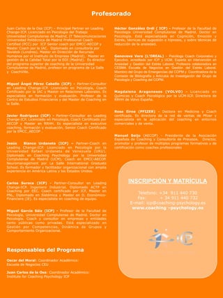 Profesorado

Juan Carlos de la Osa (ICP) – Principal Partner en Leading     Héctor González Ordi ( ICP) - Profesor de la Facultad de
Change-ICP. Licenciado en Psicología del Trabajo               Psicología Universidad Complutense de Madrid. Doctor en
Universidad Complutense de Madrid, IT Telecomunicaciones       Psicología. Está especializado en Cognición, Emoción y
Universidad Politécnica de Madrid Profesional Coach            Estrés, técnicas de sugestión e hipnosis, y sobre técnicas de
Certified (PCC) por ICF Senior coach por EMCC-AECOP y          reducción de la ansiedad.
Master Coach por la IAC. Diplomado en consultoría por
Tavistok (Londres). Master en Dirección de Recursos
Humanos por el Instituto de Empresa (Madrid), Master en        Genoveva Vera (L’OREAL) - Psicóloga Coach Corporativo y
gestión de la Calidad Total por la EOI (Madrid). Es director   Ejecutivo, acreditada por ICP y UCM. Experta en intervención en
del programa superior de coaching de la Universidad            Ansiedad y Gestión del Estrés Laboral. Profesora colaboradora en
Complutense de Madrid, profesor en programa de La Salle        CESMA Escuela de Negocios en Gestión del Estrés Laboral.
y CoachVille.                                                  Miembro del Grupo de Emergencias del COPM y Coordinadora de la
                                                               Comisión de Bibliografía y Artículos de Investigación del Grupo de
                                                               Psicología y Coaching del COPM.
Miguel Ángel Pérez Cabello (ICP) - Partner-Consultor
en Leading Change-ICP. Licenciado en Psicología, Coach
Certificado por la IAC y Master en Relaciones Laborales. Es    Magdalena Aragoneses (VOLVO) - Licenciado en
especialista en formación y evaluación. Profesor de la         Químicas y Coach Psicológico por la UCM-ICP. Directora de
Centro de Estudios Financieros y del Master de Coaching en     RRHH de Volvo España.
la Salle.

                                                               Rosa Eiroa (PFIZER) - Doctora en Medicina y Coach
Javier Rodríguez (ICP) - Partner-Consultor en Leading          certificada. Es directora de la red de ventas de Pfizer y
Change-ICP. Licenciado en Psicología, Coach Certificado por    especialista en la aplicación del coaching en entornos
AECOP y Master en RRHH. Es especialista en executive           comerciales y de venta.
coaching, formación y evaluación, Senior Coach Certificado
por la EMCC_AECOP .
                                                               Manuel Seijo (AECOP) - Presidente de la Asociación
                                                               Española de Coaching y Consultoría de Procesos. Director,
Jesús     Blanco Urdaneta (ICP) – Partner-Coach en             promotor y profesor de múltiples programas formativos y de
Leading Change-ICP. Licenciado en Psicología por la            certificación como coaches profesionales
Universidad Rafael Urdaneta de Venezuela (URU).
Diplomado en Coaching Psychology por la Universidad
Complutense de Madrid (UCM). Coach en EMCC-AECOP.
Neuromanagement por La Salle International Graduate
School. Es formador y facilitador organizacional con amplia
experiencia en América Latina y los Estados Unidos.


Carlos Suroca (ICP) - Partner-Consultor en Leading                      INSCRIPCIÓN Y MATRÍCULA
Change-ICP. Ingeniero Industrial. Diplomado ACTP en
Coaching por EEC. Coach certificado por ICF, Master en
PNL, Diplomado en Sistémica y Master en D. Económico-
                                                                            Telefono: +34 911 440 730
Financiera (IE). Es especialista en coaching de equipo.                     Fax:      + 34 911 440 732
                                                                         E-mail: icp@coaching-psychology.es
                                                                          www.coaching –psychology.es
Miguel García Sáiz (ICP) - Profesor de la Facultad de
Psicología, Universidad Complutense de Madrid. Doctor en
Psicología. Coach y consultor en empresas y entidades
tanto públicas como privadas. Está especializado en
Gestión por Competencias, Dinámica de Grupos y
Comportamiento Organizacional.




Responsables del Programa

Oscar del Moral: Coordinador Académico:
Escuela de Negocios CEU

Juan Carlos de la Osa: Coordinador Académico:
Institute for Coaching Psychology ICP
 