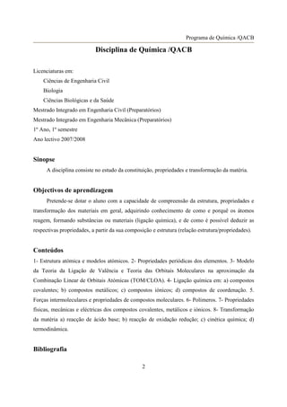 Programa de Química /QACB

                           Disciplina de Química /QACB

Licenciaturas em:
    Ciências de Engenharia Civil
    Biologia
    Ciências Biológicas e da Saúde
Mestrado Integrado em Engenharia Civil (Preparatórios)
Mestrado Integrado em Engenharia Mecânica (Preparatórios)
1º Ano, 1º semestre
Ano lectivo 2007/2008


Sinopse
     A disciplina consiste no estudo da constituição, propriedades e transformação da matéria.


Objectivos de aprendizagem
     Pretende-se dotar o aluno com a capacidade de compreensão da estrutura, propriedades e
transformação dos materiais em geral, adquirindo conhecimento de como e porquê os átomos
reagem, formando substâncias ou materiais (ligação química), e de como é possível deduzir as
respectivas propriedades, a partir da sua composição e estrutura (relação estrutura/propriedades).


Conteúdos
1- Estrutura atómica e modelos atómicos. 2- Propriedades periódicas dos elementos. 3- Modelo
da Teoria da Ligação de Valência e Teoria das Orbitais Moleculares na aproximação da
Combinação Linear de Orbitais Atómicas (TOM/CLOA). 4- Ligação química em: a) compostos
covalentes; b) compostos metálicos; c) compostos iónicos; d) compostos de coordenação. 5.
Forças intermoleculares e propriedades de compostos moleculares. 6- Polímeros. 7- Propriedades
físicas, mecânicas e eléctricas dos compostos covalentes, metálicos e iónicos. 8- Transformação
da matéria a) reacção de ácido base; b) reacção de oxidação redução; c) cinética química; d)
termodinâmica.


Bibliografia

                                                2
 