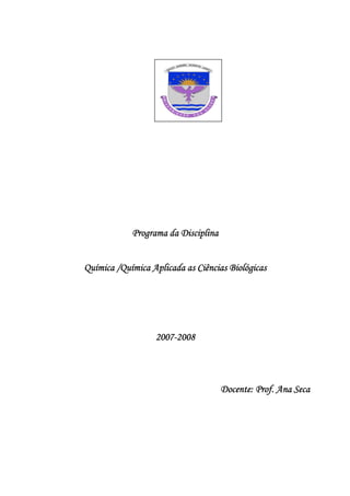 Programa da Disciplina


Química /Química Aplicada as Ciências Biológicas




                  2007 2008
                  2007-2008




                                     Docente:
                                     Docente: Prof. Ana Seca
 