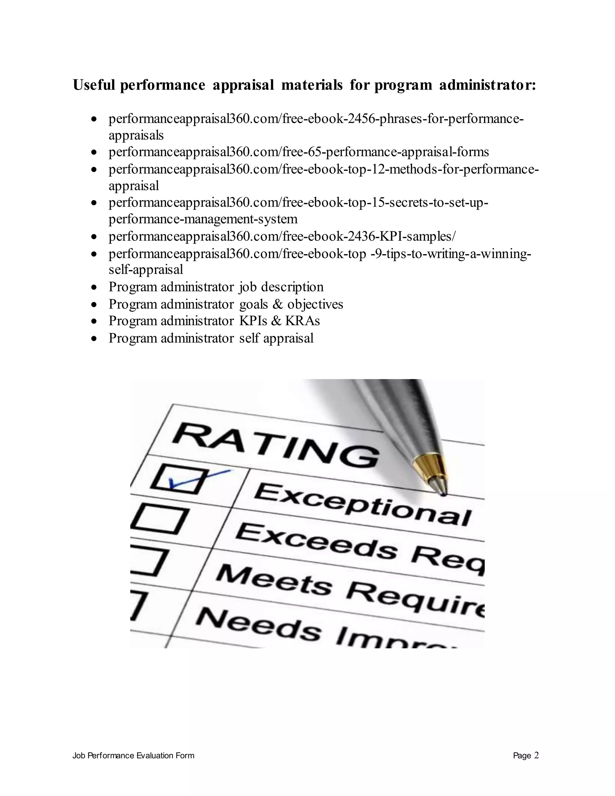 Job Performance Evaluation Form Page 2
Useful performance appraisal materials for program administrator:
 performanceappraisal360.com/free-ebook-2456-phrases-for-performance-
appraisals
 performanceappraisal360.com/free-65-performance-appraisal-forms
 performanceappraisal360.com/free-ebook-top-12-methods-for-performance-
appraisal
 performanceappraisal360.com/free-ebook-top-15-secrets-to-set-up-
performance-management-system
 performanceappraisal360.com/free-ebook-2436-KPI-samples/
 performanceappraisal360.com/free-ebook-top -9-tips-to-writing-a-winning-
self-appraisal
 Program administrator job description
 Program administrator goals & objectives
 Program administrator KPIs & KRAs
 Program administrator self appraisal
 