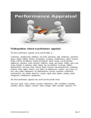 Job Performance Evaluation Form Page 18
Fields/positions related to performance appraisal:
The above performance appraisal can be used for fields as:
construction, manufacturing, healthcare, non profit, advertising, agile, architecture, automotive,
agency, budget, building, business development, consulting, communication, clinical research,
design, software development, product development, interior design, web development,
engineering, education, events, electrical, exhibition, energy, ngo, finance, fashion, green card,
oil gas, hospital, it, marketing, media, mining, nhs, non technical, oil and gas, offshore,
pharmaceutical, real estate, retail, research, human resources, telecommunications, technology,
technical, senior, digital, software, web, clinical, hr, infrastructure, business, erp, creative, ict,
hvac, sales, quality management, uk, implementation, network, operations, architectural,
environmental, crm, website, interactive, security, supply chain, logistics, training, project
management, administrative management…
The above performance appraisal also can be used for job title levels:
entry level, junior, senior, assistant, associate, administrator, clerk, coordinator, consultant,
controller, director, engineer, executive, leader, manager, officer, specialist, supervisor, VP…
 