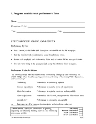 Job Performance Evaluation Form Page 3
I. Program administrator performance form
Name:
Evaluation Period:
Title: Date:
PERFORMANCE PLANNING AND RESULTS
Performance Review
 Use a current job description (job descriptions are available on the HR web page).
 Rate the person's level of performance, using the definitions below.
 Review with employee each performance factor used to evaluate his/her work performance.
 Give an overall rating in the space provided, using the definitions below as a guide.
Performance Rating Definitions
The following ratings must be used to ensure commonality of language and consistency on
overall ratings: (There should be supporting comments to justify ratings of “Outstanding” “Below Expectations,
and “Unsatisfactory”)
Outstanding Performance is consistently superior
Exceeds Expectations Performance is routinely above job requirements
Meets Expectations Performance is regularly competent and dependable
Below Expectations Performance fails to meet job requirements on a frequent basis
Unsatisfactory Performance is consistently unacceptable
A. PERFORMANCE FACTORS(use job description as basis of this evaluation).
Administration - Measures effectiveness in planning,
organizing and efficiently handling activities and eliminating
unnecessary activities
Outstanding
Exceeds Expectations
Meets Expectations
BelowExpectations
 