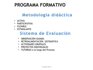Lanbide 2014
• ACTIVA
• PARTICIPATIVA
• FLEXIBLE
• ESTIMULANTE
• OBSERVACIÓN GUIADA
• RETROALIMENTACIÓN SISTEMÁTICA
• ACTIVIDADES GRUPALES
• PROYECTOS INDIVIDUALES
• TUTORIAS a lo largo del Proceso
PROGRAMA FORMATIVO
 