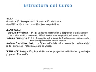 INICIO:
•Presentación interpersonal/Presentación didáctica
•Sensibilización a los contenidos teórico-prácticos
DESARROLLO:
Modulo Formativo 144_3: Selección, elaboración y adaptación y utilización de
materiales, medios y recursos didácticos en formación profesional para el empleo
Módulo Formativo 144_3: Evaluación del proceso de Enseñanza-aprendizaje en la
formación profesional para el Empleo
•Módulo Formativo 144_ : La Orientación laboral y promoción de la calidad
de la Formación Profesional para el Empleo
DESENLACE: Integración; Exposición de los proyectos individuales y trabajos
grupales: Evaluación
Lanbide 2014
 