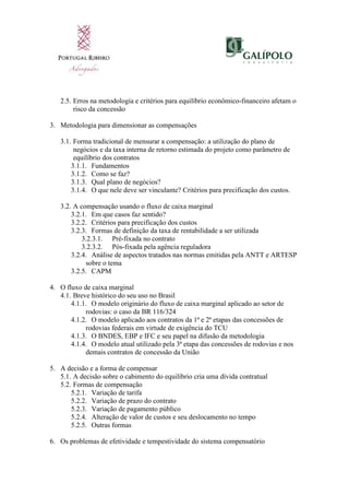 2.5. Erros na metodologia e critérios para equilíbrio econômico-financeiro afetam o
risco da concessão
3. Metodologia para dimensionar as compensações
3.1. Forma tradicional de mensurar a compensação: a utilização do plano de
negócios e da taxa interna de retorno estimada do projeto como parâmetro de
equilíbrio dos contratos
3.1.1. Fundamentos
3.1.2. Como se faz?
3.1.3. Qual plano de negócios?
3.1.4. O que nele deve ser vinculante? Critérios para precificação dos custos.
3.2. A compensação usando o fluxo de caixa marginal
3.2.1. Em que casos faz sentido?
3.2.2. Critérios para precificação dos custos
3.2.3. Formas de definição da taxa de rentabilidade a ser utilizada
3.2.3.1. Pré-fixada no contrato
3.2.3.2. Pós-fixada pela agência reguladora
3.2.4. Análise de aspectos tratados nas normas emitidas pela ANTT e ARTESP
sobre o tema
3.2.5. CAPM
4. O fluxo de caixa marginal
4.1. Breve histórico do seu uso no Brasil
4.1.1. O modelo originário do fluxo de caixa marginal aplicado ao setor de
rodovias: o caso da BR 116/324
4.1.2. O modelo aplicado aos contratos da 1ª e 2ª etapas das concessões de
rodovias federais em virtude de exigência do TCU
4.1.3. O BNDES, EBP e IFC e seu papel na difusão da metodologia
4.1.4. O modelo atual utilizado pela 3ª etapa das concessões de rodovias e nos
demais contratos de concessão da União
5. A decisão e a forma de compensar
5.1. A decisão sobre o cabimento do equilíbrio cria uma dívida contratual
5.2. Formas de compensação
5.2.1. Variação de tarifa
5.2.2. Variação de prazo do contrato
5.2.3. Variação de pagamento público
5.2.4. Alteração de valor de custos e seu deslocamento no tempo
5.2.5. Outras formas
6. Os problemas de efetividade e tempestividade do sistema compensatório
 