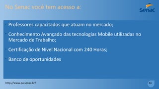 Você vai
•
Dominar uma das tecnologias mais utilizadas do mundo. Mais de
70% dos usuários usam Android.
•
Poder criar um empreendimento desenvolvendo seu próprio
sistema mobile
•
Ser extremamente competitivo no mercado de desenvolvimento.
http://www.pa.senac.br/ 13
 