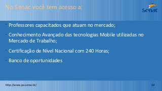 No Senac você tem acesso a:
•
Professores capacitados que atuam no mercado;
•
Conhecimento Avançado das tecnologias Mobile utilizadas no
Mercado de Trabalho;
•
Certificação de Nível Nacional com 240 Horas;
•
Banco de oportunidades
http://www.pa.senac.br/ 14
 