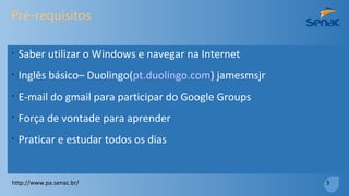 Pré-requisitos
•
Saber utilizar o Windows e navegar na Internet
•
Inglês básico– Duolingo(pt.duolingo.com) jamesmsjr
•
E-mail do gmail para participar do Google Groups
•
Força de vontade para aprender
•
Praticar e estudar todos os dias
http://www.pa.senac.br/ 3
 